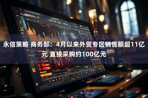 永信策略 商务部：4月以来外贸专区销售额超11亿元 直接采购约100亿元