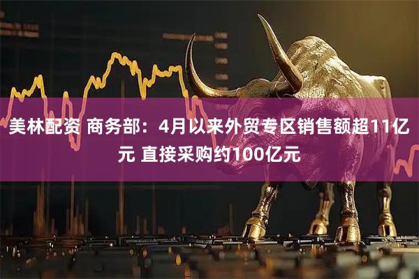 美林配资 商务部：4月以来外贸专区销售额超11亿元 直接采购约100亿元