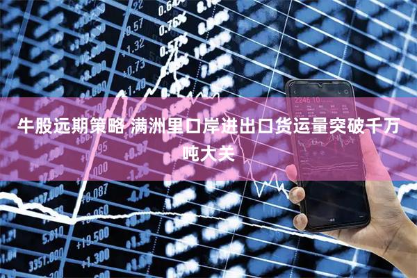 牛股远期策略 满洲里口岸进出口货运量突破千万吨大关
