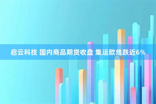 启云科技 国内商品期货收盘 集运欧线跌近6%