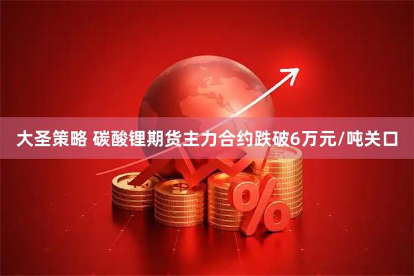 大圣策略 碳酸锂期货主力合约跌破6万元/吨关口