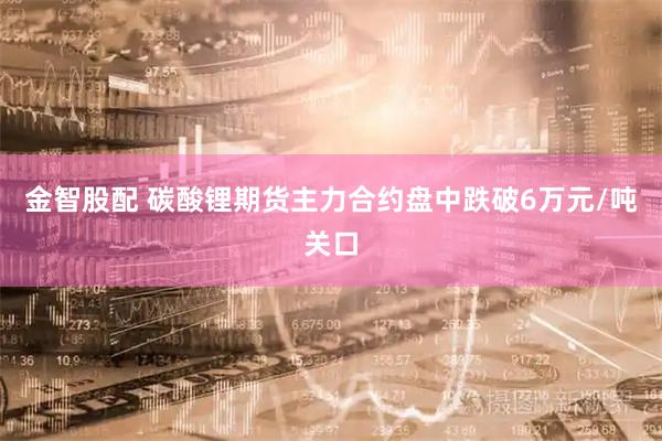 金智股配 碳酸锂期货主力合约盘中跌破6万元/吨关口