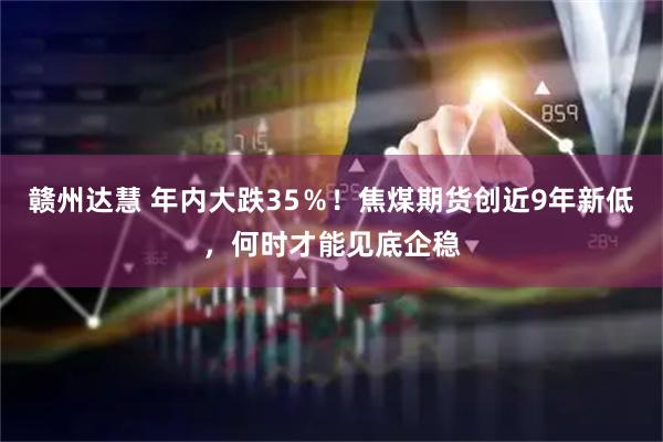 赣州达慧 年内大跌35％！焦煤期货创近9年新低，何时才能见底企稳