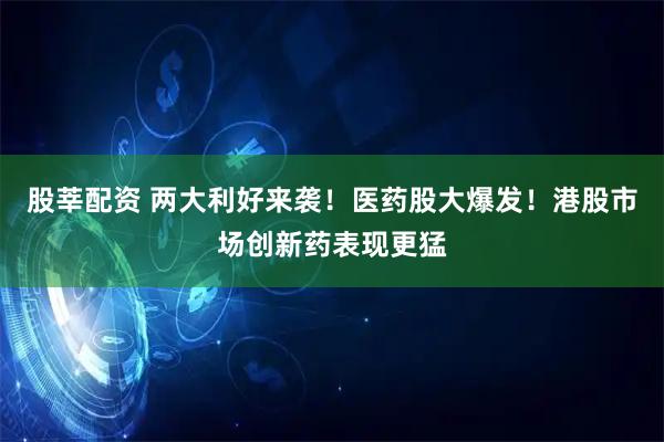 股莘配资 两大利好来袭！医药股大爆发！港股市场创新药表现更猛