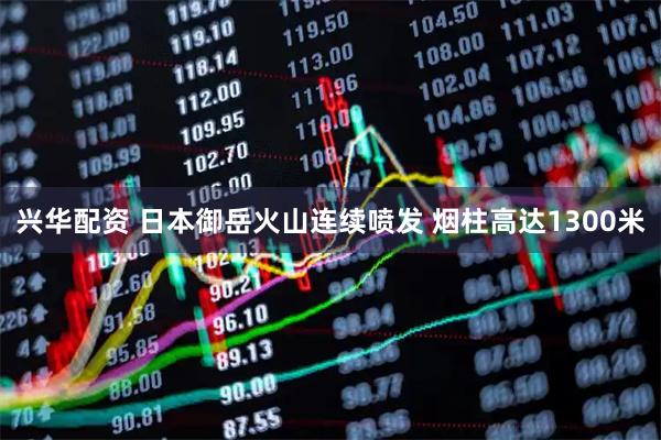 兴华配资 日本御岳火山连续喷发 烟柱高达1300米