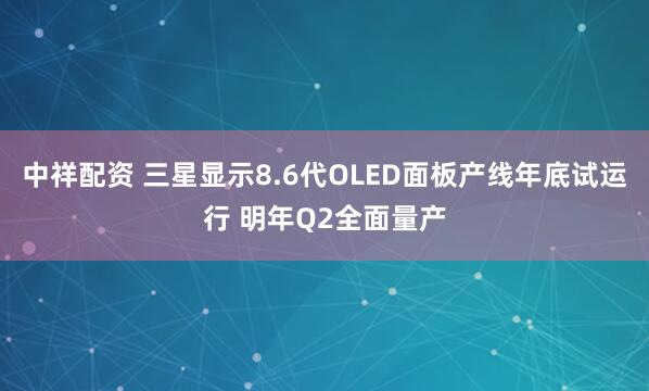 中祥配资 三星显示8.6代OLED面板产线年底试运行 明年Q2全面量产