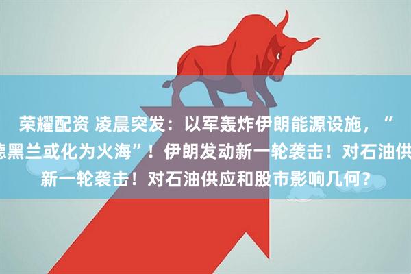荣耀配资 凌晨突发：以军轰炸伊朗能源设施，“行动才刚刚开始，德黑兰或化为火海”！伊朗发动新一轮袭击！对石油供应和股市影响几何？