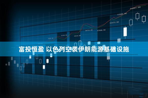 富投恒盈 以色列空袭伊朗能源基础设施