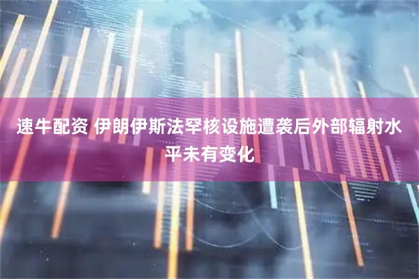 速牛配资 伊朗伊斯法罕核设施遭袭后外部辐射水平未有变化