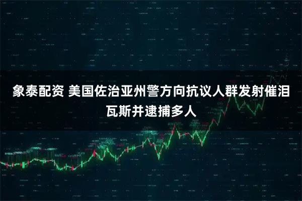 象泰配资 美国佐治亚州警方向抗议人群发射催泪瓦斯并逮捕多人
