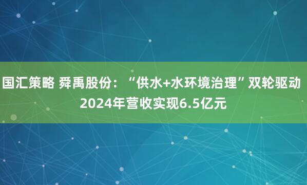国汇策略 舜禹股份：“供水+水环境治理”双轮驱动 2024年营收实现6.5亿元