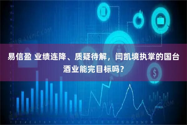 易信盈 业绩连降、质疑待解，闫凯境执掌的国台酒业能完目标吗？
