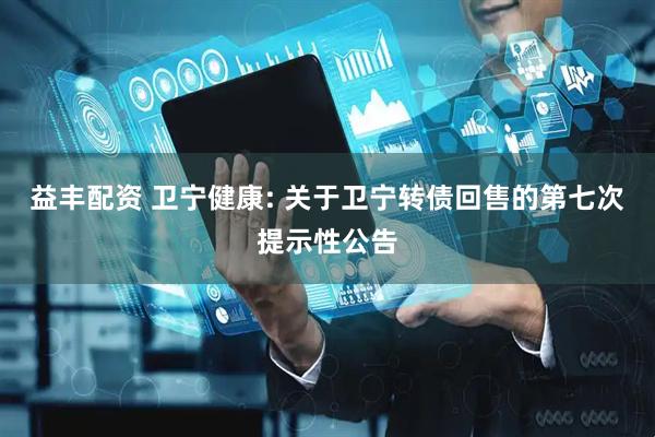 益丰配资 卫宁健康: 关于卫宁转债回售的第七次提示性公告