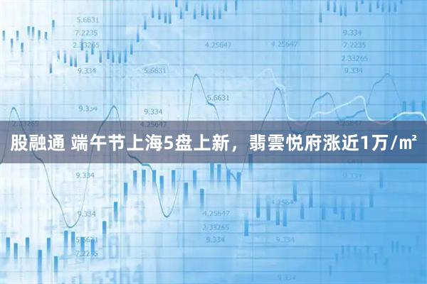 股融通 端午节上海5盘上新，翡雲悦府涨近1万/㎡