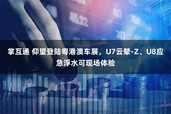 掌互通 仰望登陆粤港澳车展，U7云辇-Z、U8应急浮水可现场体验