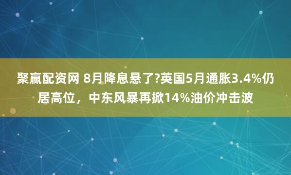 聚赢配资网 8月降息悬了?英国5月通胀3.4%仍居高位，中东风暴再掀14%油价冲击波