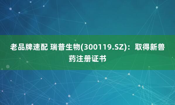 老品牌速配 瑞普生物(300119.SZ)：取得新兽药注册证书