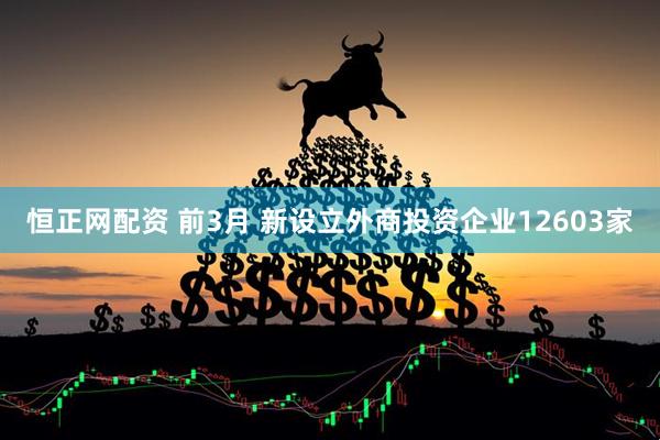 恒正网配资 前3月 新设立外商投资企业12603家