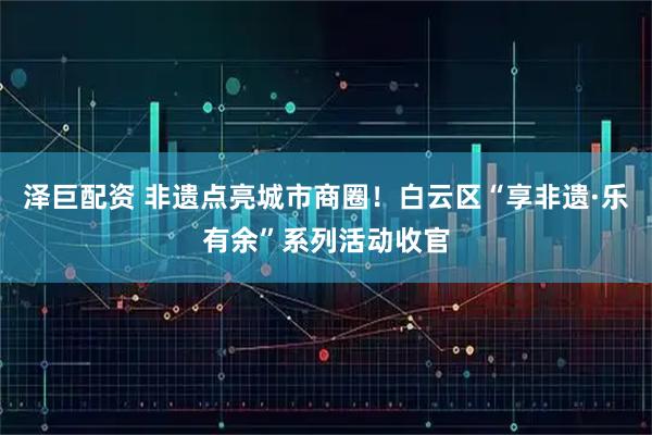 泽巨配资 非遗点亮城市商圈!白云区“享非遗·乐有余”系列活动收官
