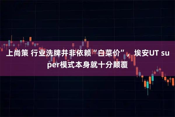 上尚策 行业洗牌并非依赖“白菜价”，埃安UT super模式本身就十分颠覆
