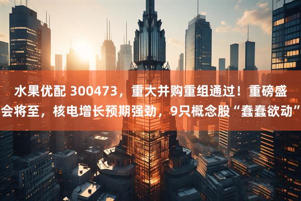 水果优配 300473，重大并购重组通过！重磅盛会将至，核电增长预期强劲，9只概念股“蠢蠢欲动”