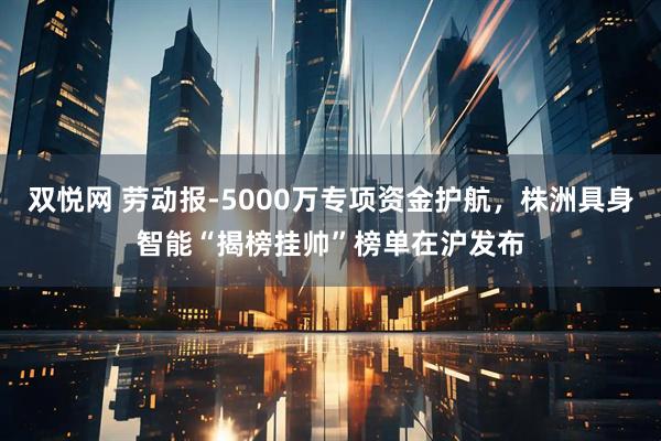双悦网 劳动报-5000万专项资金护航,株洲具身智能“揭榜挂帅”榜单在沪发布