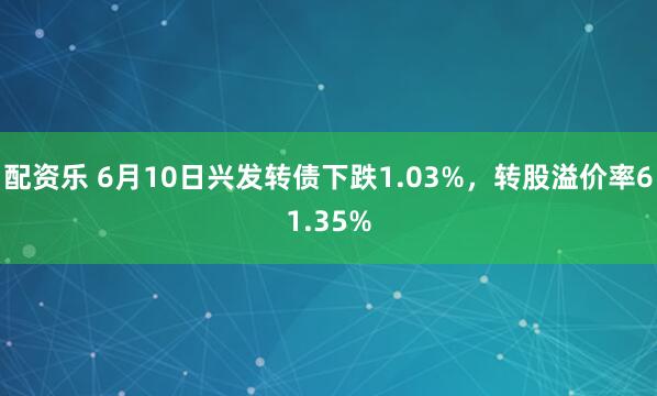配资乐 6月10日兴发转债下跌1.03%，转股溢价率61.35%