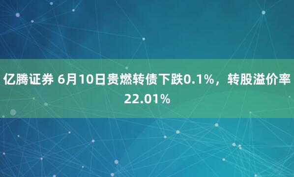 亿腾证券 6月10日贵燃转债下跌0.1%，转股溢价率22.01%