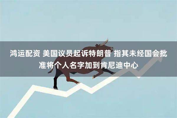 鸿运配资 美国议员起诉特朗普 指其未经国会批准将个人名字加到肯尼迪中心