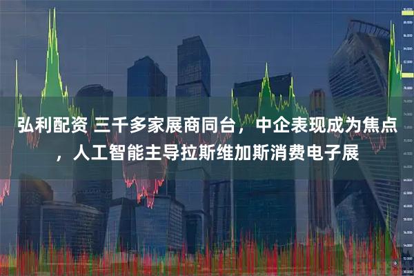 弘利配资 三千多家展商同台，中企表现成为焦点，人工智能主导拉斯维加斯消费电子展