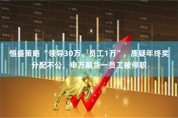 恒盛策略 “领导30万、员工1万”，质疑年终奖分配不公，申万期货一员工被停职