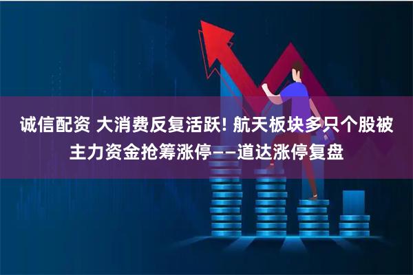 诚信配资 大消费反复活跃! 航天板块多只个股被主力资金抢筹涨停——道达涨停复盘