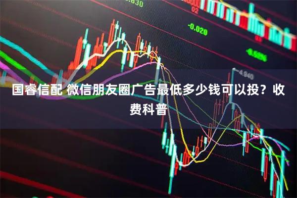 国睿信配 微信朋友圈广告最低多少钱可以投？收费科普