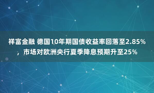 祥富金融 德国10年期国债收益率回落至2.85%，市场对欧洲央行夏季降息预期升至25%