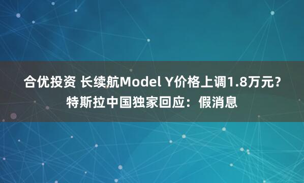 合优投资 长续航Model Y价格上调1.8万元？特斯拉中国独家回应：假消息
