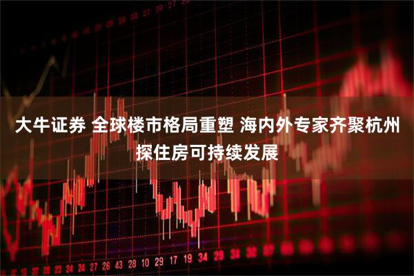 大牛证券 全球楼市格局重塑 海内外专家齐聚杭州探住房可持续发展