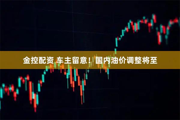 金控配资 车主留意!国内油价调整将至
