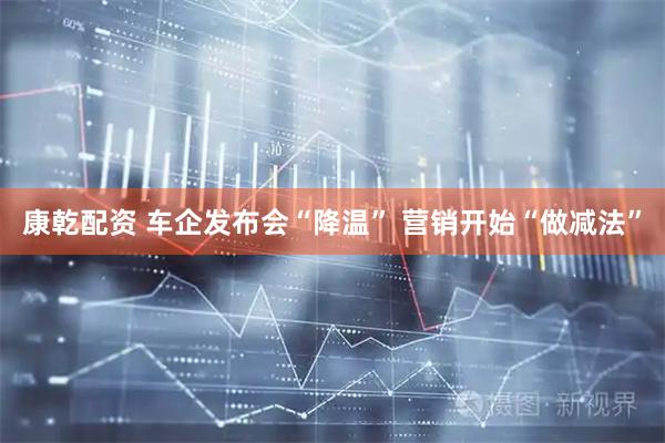 康乾配资 车企发布会“降温” 营销开始“做减法”
