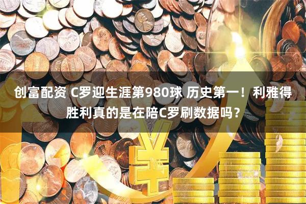 创富配资 C罗迎生涯第980球 历史第一！利雅得胜利真的是在陪C罗刷数据吗？